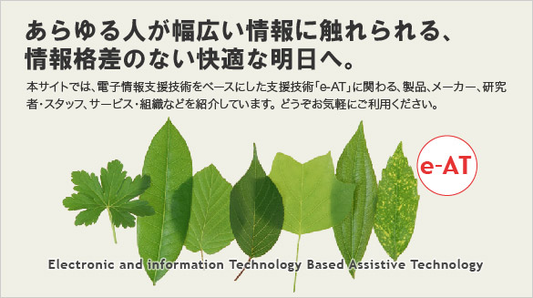 あらゆる人が幅広い情報に触れられる、
情報格差のない快適な明日へ。
本サイトでは、電子情報支援技術をベースにした支援技術「e-AT」に関わる、製品、メーカー、研究者・スタッフ、サービス・組織などを紹介しています。どうぞお気軽にご利用ください。